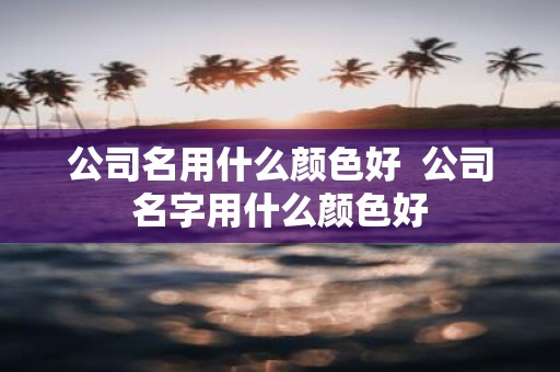 公司名用什么颜色好 公司名字用什么颜色好