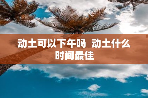 动土可以下午吗 动土什么时间最佳