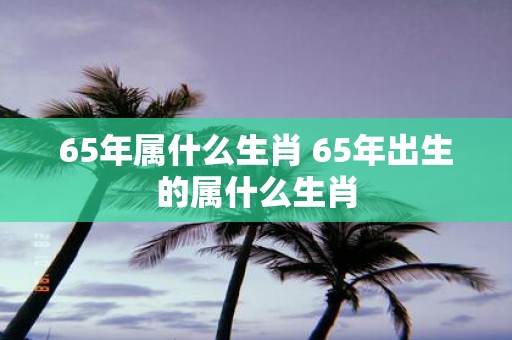 65年属什么生肖 65年出生的属什么生肖