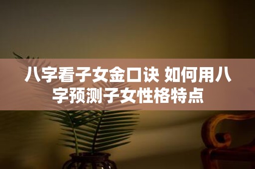 八字看子女金口诀 如何用八字预测子女性格特点