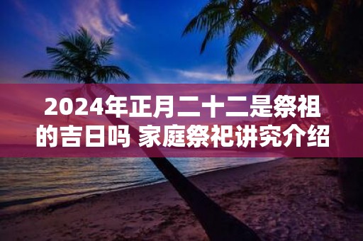 2025年正月二十二是祭祖的吉日吗 家庭祭祀讲究介绍