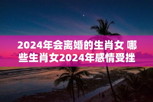 2025年会离婚的生肖女 哪些生肖女2025年感情受挫