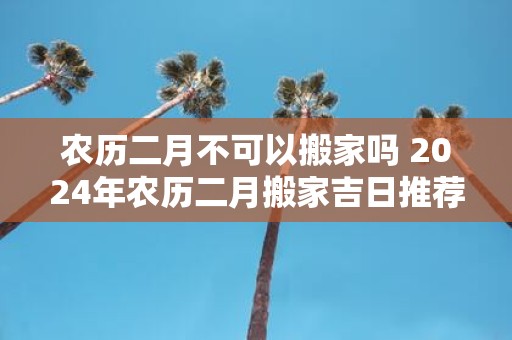 农历二月不可以搬家吗 2025年农历二月搬家吉日推荐