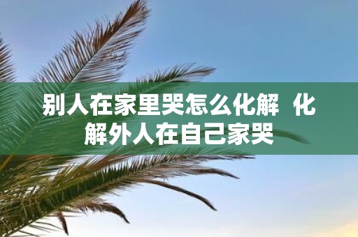 别人在家里哭怎么化解 化解外人在自己家哭