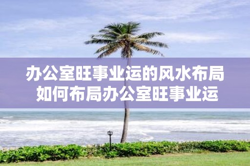 办公室旺事业运的风水布局 如何布局办公室旺事业运