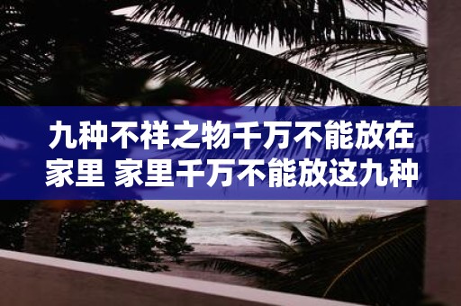 九种不祥之物千万不能放在家里 家里千万不能放这九种不祥物