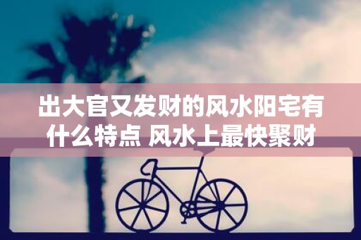 出大官又发财的风水阳宅有什么特点 风水上最快聚财的方法