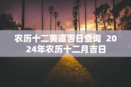 农历十二黄道吉日查询 2025年农历十二月吉日