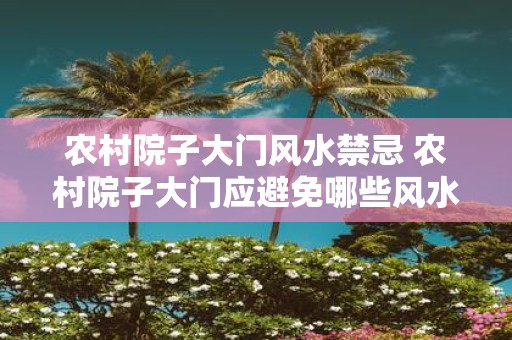 农村院子大门风水禁忌 农村院子大门应避免哪些风水禁忌