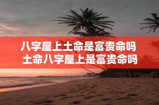 八字屋上土命是富贵命吗 土命八字屋上是富贵命吗 八字屋上土命是富贵命吗 土命八字屋上是富贵命吗