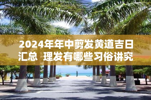 2025年年中剪发黄道吉日汇总 理发有哪些习俗讲究