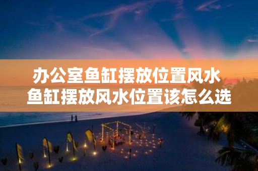 办公室鱼缸摆放位置风水 鱼缸摆放风水位置该怎么选