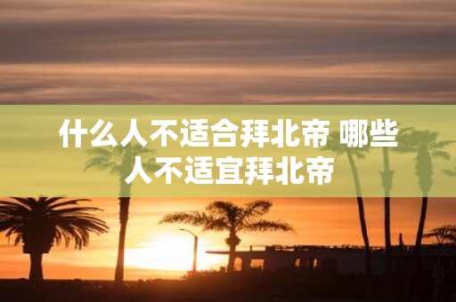 什么人不适合拜北帝 哪些人不适宜拜北帝