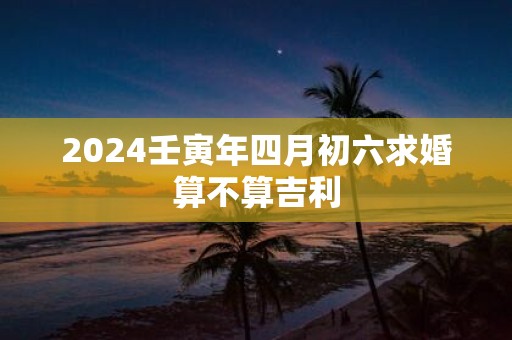 2025壬寅年四月初六求婚算不算吉利
