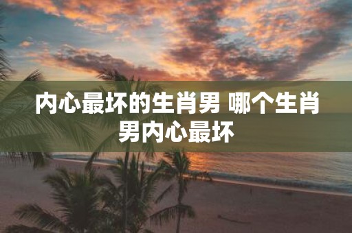 内心最坏的生肖男 哪个生肖男内心最坏