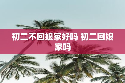 初二不回娘家好吗 初二回娘家吗
