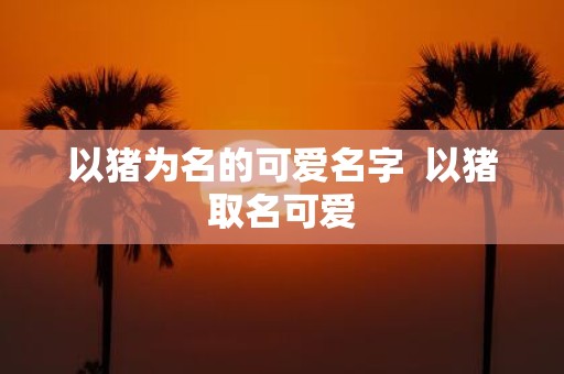 以猪为名的可爱名字 以猪取名可爱