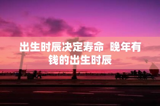 出生时辰决定寿命 晚年有钱的出生时辰
