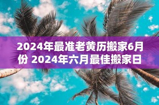 2025年最准老黄历搬家6月份 2025年六月最佳搬家日揭秘