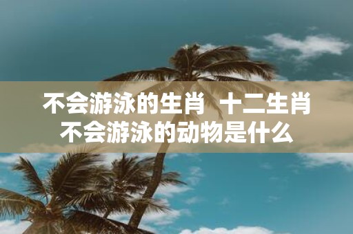 不会游泳的生肖 十二生肖不会游泳的动物是什么