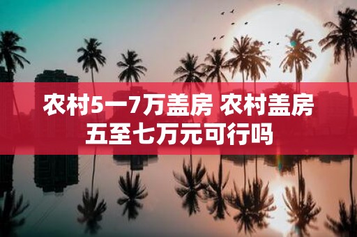 农村5一7万盖房 农村盖房五至七万元可行吗