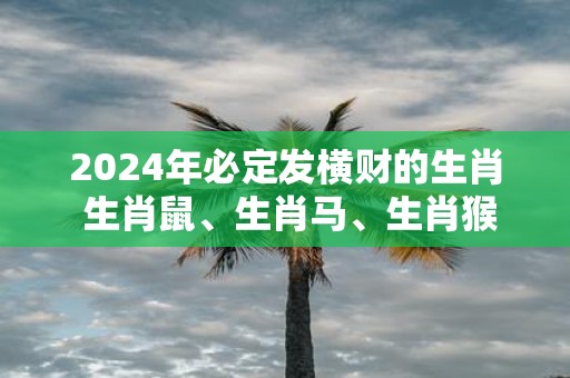 2025年必定发横财的生肖 生肖鼠、生肖马、生肖猴