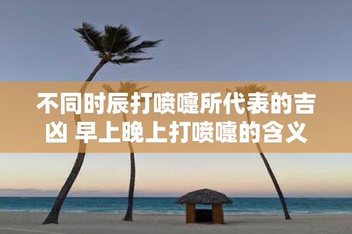 不同时辰打喷嚏所代表的吉凶 早上晚上打喷嚏的含义