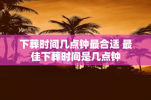 下葬时间几点钟最合适 最佳下葬时间是几点钟