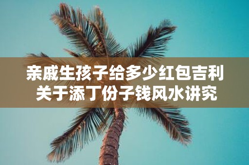亲戚生孩子给多少红包吉利 关于添丁份子钱风水讲究