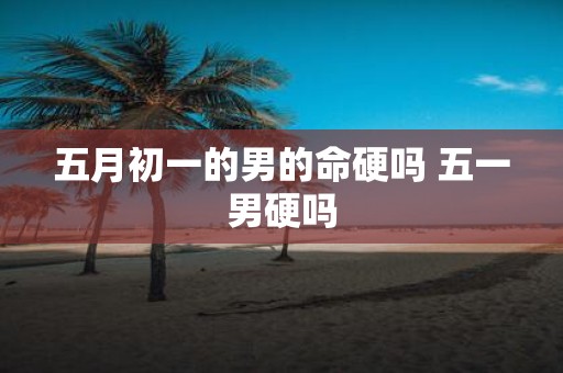 五月初一的男的命硬吗 五一男硬吗