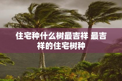 住宅种什么树最吉祥 最吉祥的住宅树种