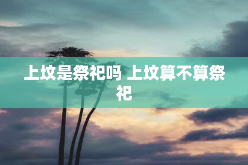 上坟是祭祀吗 上坟算不算祭祀