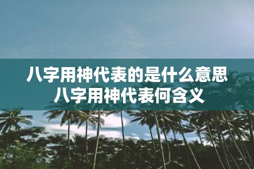 八字用神代表的是什么意思 八字用神代表何含义