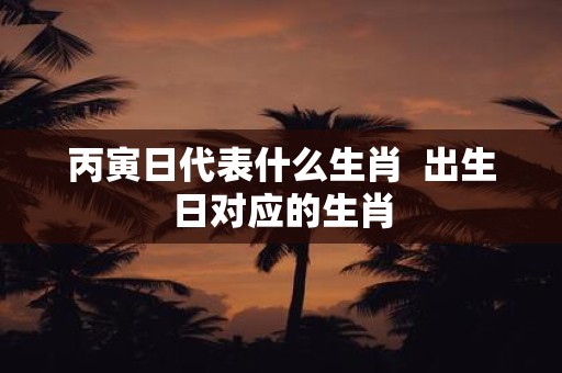 丙寅日代表什么生肖 出生日对应的生肖