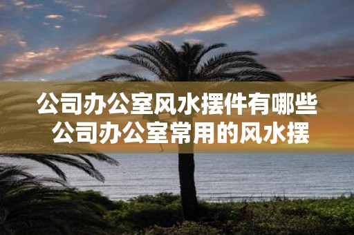 公司办公室风水摆件有哪些 公司办公室常用的风水摆件有哪些