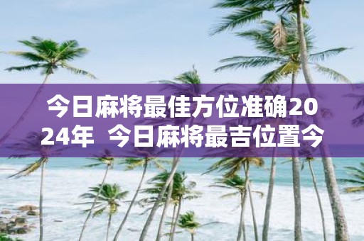 今日麻将最佳方位准确2025年 今日麻将最吉位置今日麻将财神方位