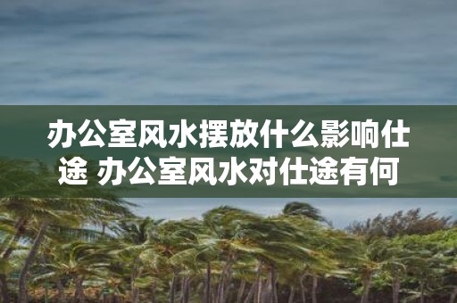 办公室风水摆放什么影响仕途 办公室风水对仕途有何影响