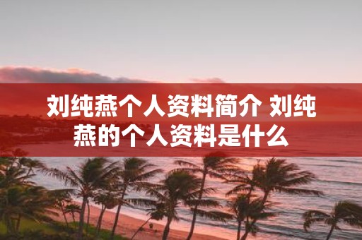 刘纯燕个人资料简介 刘纯燕的个人资料是什么