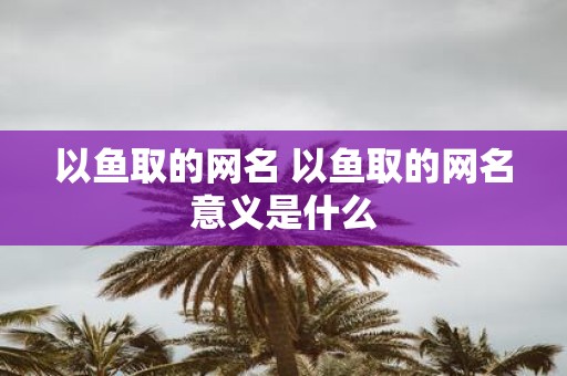 以鱼取的网名 以鱼取的网名意义是什么