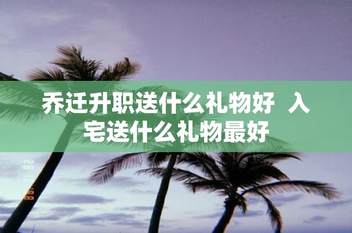 乔迁升职送什么礼物好 入宅送什么礼物最好
