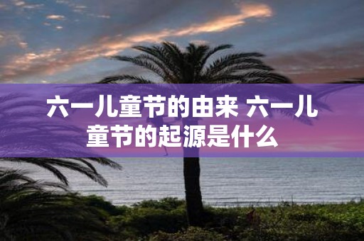 六一儿童节的由来 六一儿童节的起源是什么