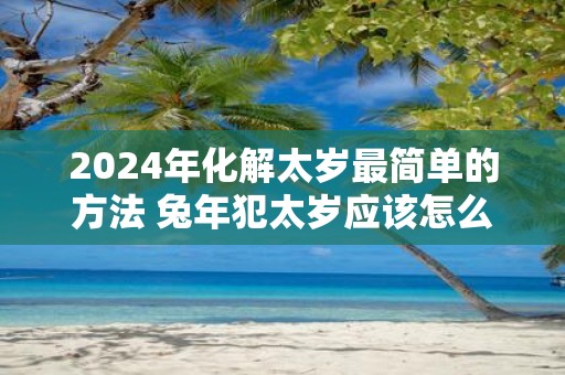 2025年化解太岁最简单的方法 蛇年犯太岁应该怎么办