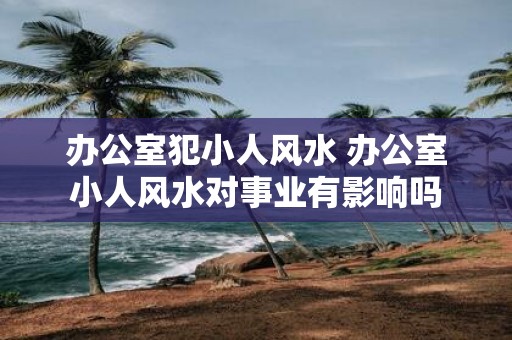 办公室犯小人风水 办公室小人风水对事业有影响吗