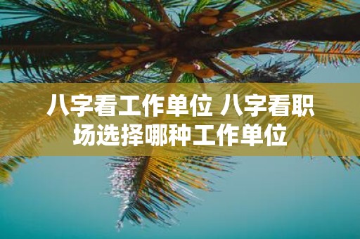 八字看工作单位 八字看职场选择哪种工作单位 八字看工作单位 八字看职场选择哪种工作单位