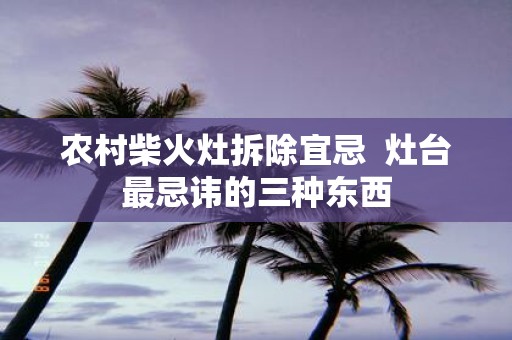农村柴火灶拆除宜忌 灶台最忌讳的三种东西