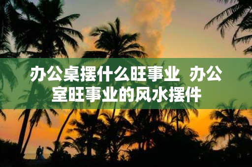 办公桌摆什么旺事业 办公室旺事业的风水摆件