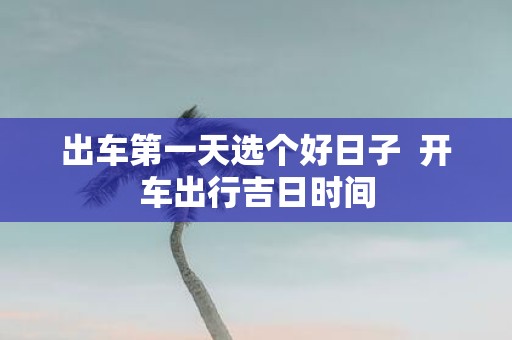 出车第一天选个好日子  开车出行吉日时间