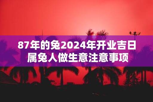 87年的兔2025年开业吉日 属兔人做生意注意事项