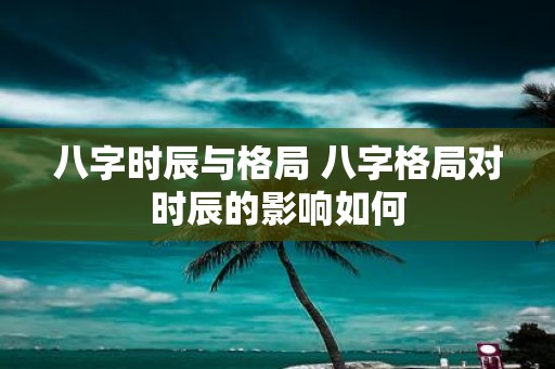 八字时辰与格局 八字格局对时辰的影响如何