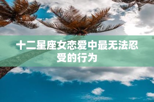 十二星座女恋爱中最无法忍受的行为